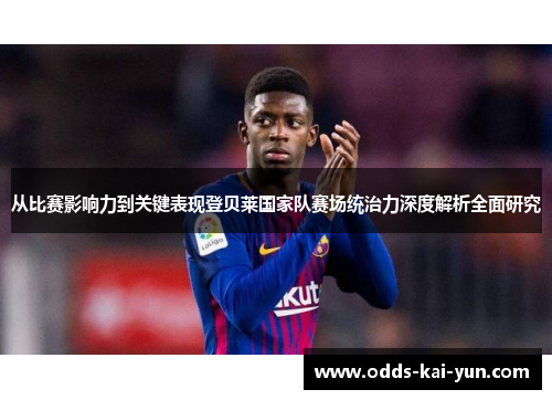 从比赛影响力到关键表现登贝莱国家队赛场统治力深度解析全面研究