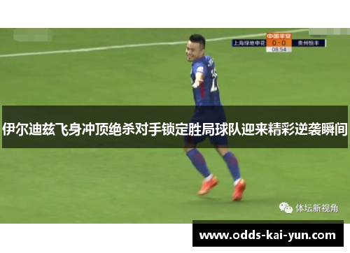 伊尔迪兹飞身冲顶绝杀对手锁定胜局球队迎来精彩逆袭瞬间