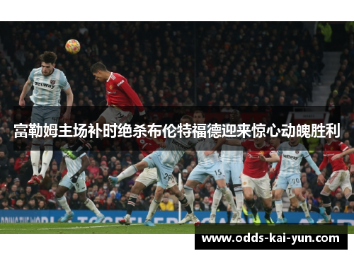 富勒姆主场补时绝杀布伦特福德迎来惊心动魄胜利 富勒姆主场补时绝杀布伦特福德迎来惊心动魄胜利